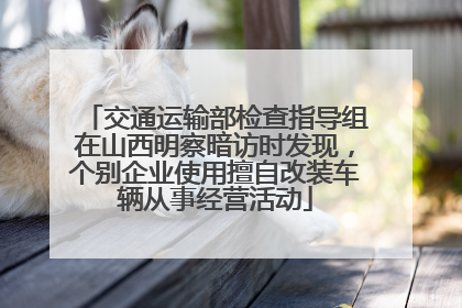 交通运输部检查指导组在山西明察暗访时发现，个别企业使用擅自改装车辆从事经营活动