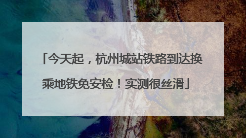 今天起，杭州城站铁路到达换乘地铁免安检！实测很丝滑