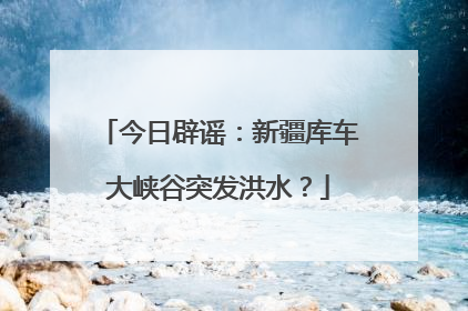 今日辟谣：新疆库车大峡谷突发洪水？