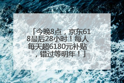 今晚8点，京东618最后28小时！每人每天超6180元补贴，错过等明年！