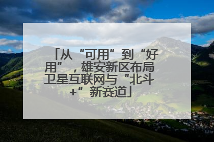 从“可用”到“好用”，雄安新区布局卫星互联网与“北斗+”新赛道