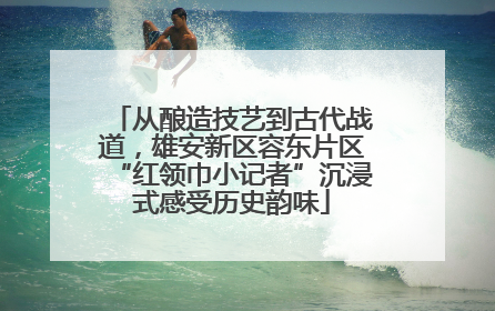 从酿造技艺到古代战道，雄安新区容东片区“红领巾小记者”沉浸式感受历史韵味