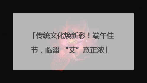 传统文化焕新彩！端午佳节，临淄 “艾”意正浓