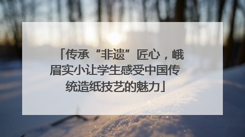 传承“非遗”匠心，峨眉实小让学生感受中国传统造纸技艺的魅力