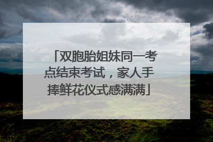 双胞胎姐妹同一考点结束考试，家人手捧鲜花仪式感满满
