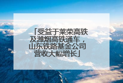 受益于莱荣高铁及潍烟高铁通车，山东铁路基金公司营收大幅增长