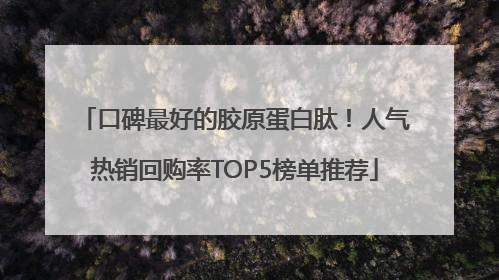 口碑最好的胶原蛋白肽！人气热销回购率TOP5榜单推荐