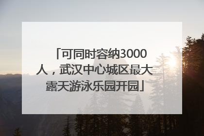 可同时容纳3000人，武汉中心城区最大露天游泳乐园开园