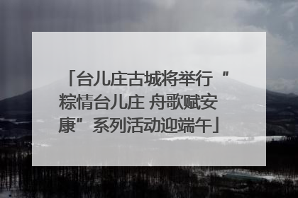 台儿庄古城将举行“粽情台儿庄 舟歌赋安康”系列活动迎端午