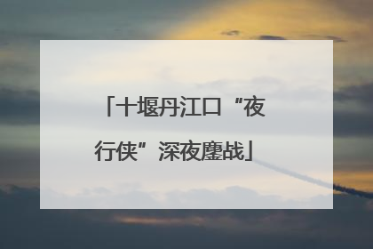 十堰丹江口“夜行侠”深夜鏖战
