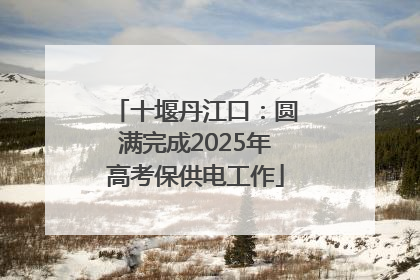 十堰丹江口：圆满完成2025年高考保供电工作