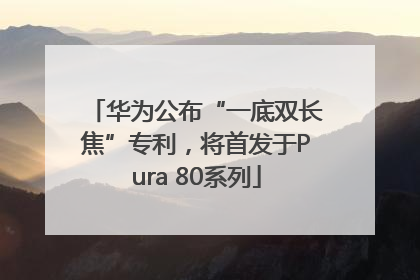 华为公布“一底双长焦”专利，将首发于Pura 80系列