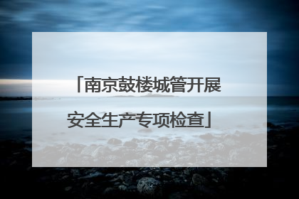 南京鼓楼城管开展安全生产专项检查