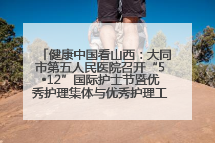 健康中国看山西：大同市第五人民医院召开“5•12”国际护士节暨优秀护理集体与优秀护理工作者表彰大会