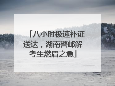 八小时极速补证送达，湖南警邮解考生燃眉之急