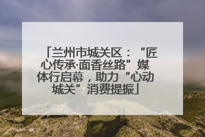 兰州市城关区：“匠心传承·面香丝路”媒体行启幕，助力“心动城关”消费提振