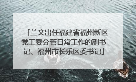 兰文出任福建省福州新区党工委分管日常工作的副书记、福州市长乐区委书记