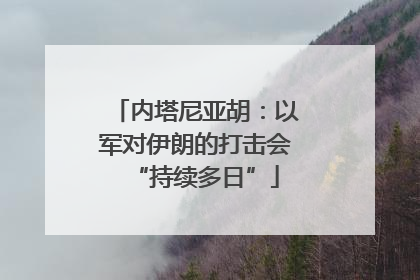 内塔尼亚胡：以军对伊朗的打击会“持续多日”