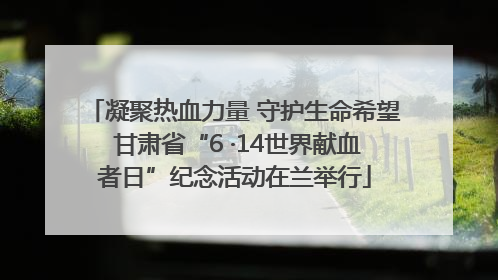 凝聚热血力量 守护生命希望 甘肃省“6 ·14世界献血者日”纪念活动在兰举行