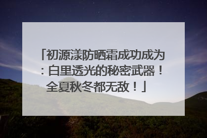 初源漾防晒霜成功成为：白里透光的秘密武器！全夏秋冬都无敌！