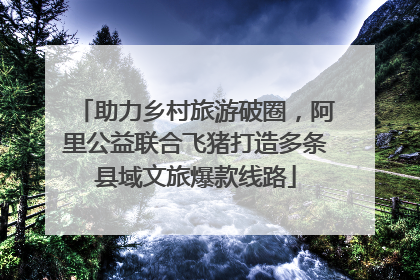 助力乡村旅游破圈，阿里公益联合飞猪打造多条县域文旅爆款线路