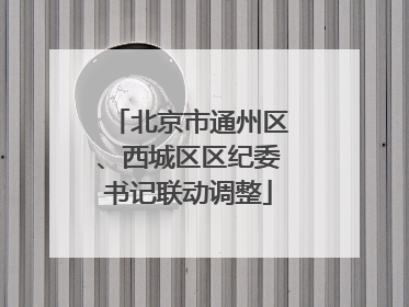 北京市通州区、西城区区纪委书记联动调整