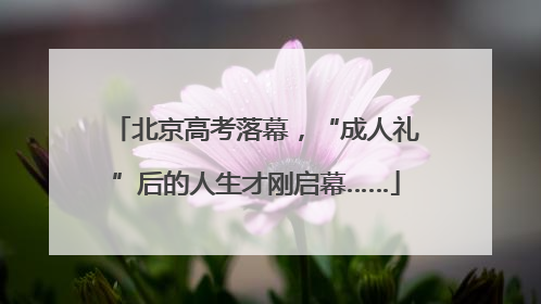北京高考落幕，“成人礼”后的人生才刚启幕……