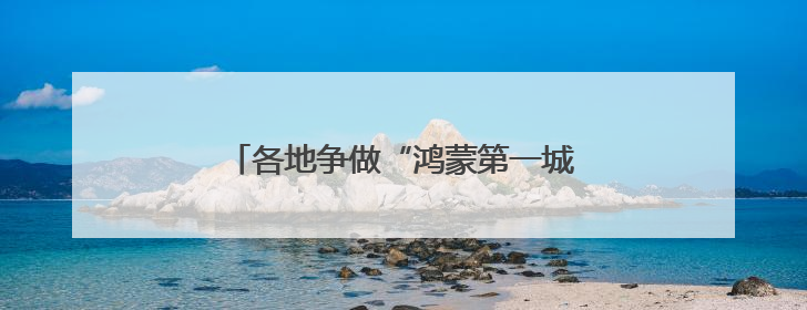 各地争做“鸿蒙第一城”，抢夺万亿生态入口