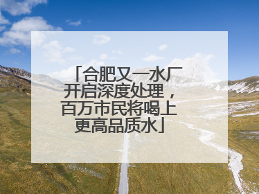 合肥又一水厂开启深度处理，百万市民将喝上更高品质水