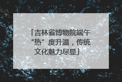 吉林省博物院端午“热”度升温，传统文化魅力尽显
