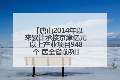 唐山2014年以来累计承接京津亿元以上产业项目948个 居全省前列