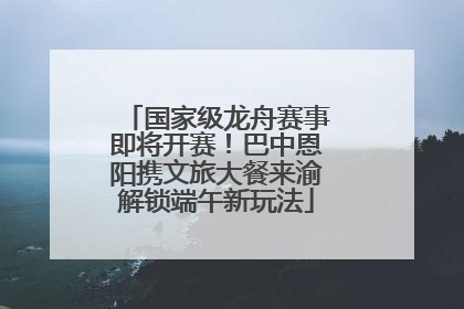 国家级龙舟赛事即将开赛！巴中恩阳携文旅大餐来渝解锁端午新玩法