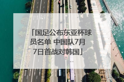 国足公布东亚杯球员名单 中国队7月7日首战对韩国