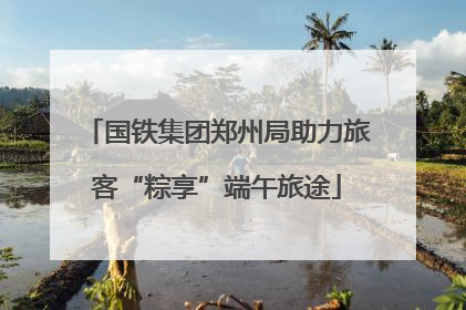 国铁集团郑州局助力旅客“粽享”端午旅途