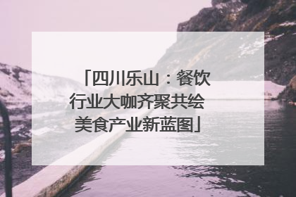 四川乐山：餐饮行业大咖齐聚共绘美食产业新蓝图