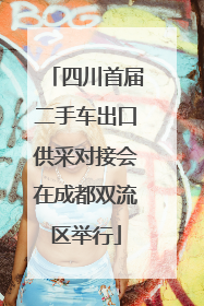 四川首届二手车出口供采对接会在成都双流区举行