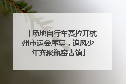 场地自行车赛拉开杭州市运会序幕，追风少年齐聚瓶窑古镇