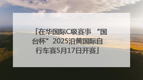 在华国际C级赛事 “国台杯”2025沿黄国际自行车赛5月17日开赛