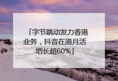 字节跳动发力香港业务，抖音在港月活增长超60%