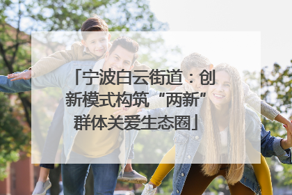 宁波白云街道：创新模式构筑“两新”群体关爱生态圈
