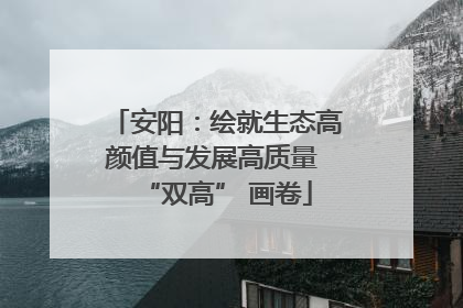 安阳：绘就生态高颜值与发展高质量 “双高” 画卷