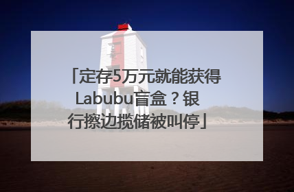 定存5万元就能获得Labubu盲盒？银行擦边揽储被叫停
