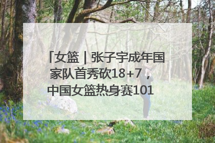女篮｜张子宇成年国家队首秀砍18+7，中国女篮热身赛101比55大胜波黑