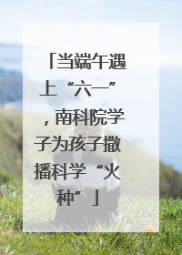 当端午遇上“六一”，南科院学子为孩子撒播科学“火种”