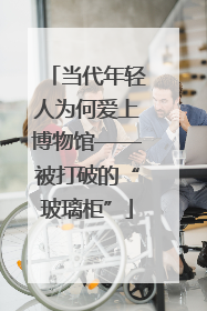 当代年轻人为何爱上博物馆——被打破的“玻璃柜”
