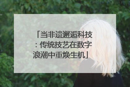 当非遗邂逅科技：传统技艺在数字浪潮中重焕生机