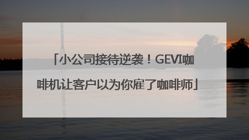 小公司接待逆袭！GEVI咖啡机让客户以为你雇了咖啡师