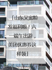 山东又宠粉发福利啦！六一端午出游，美团优惠券这样领