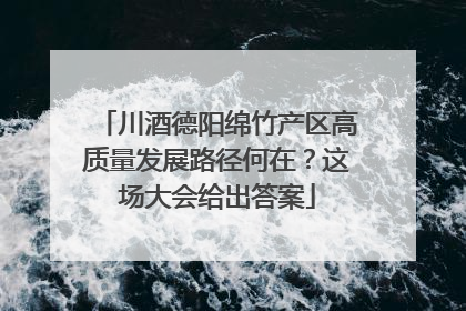 川酒德阳绵竹产区高质量发展路径何在？这场大会给出答案