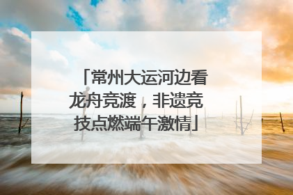 常州大运河边看龙舟竞渡，非遗竞技点燃端午激情